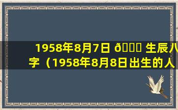 1958年8月7日 🐞 生辰八字（1958年8月8日出生的人是什么 🦈 命）